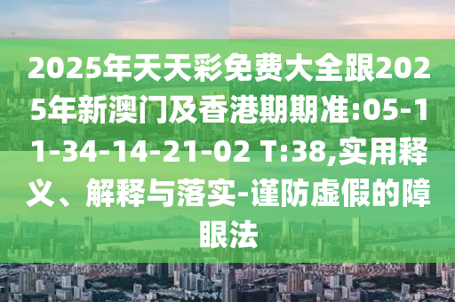 2025年天天彩免費(fèi)大全跟2025年新澳門(mén)及香港期期準(zhǔn):05-11-34-14-21-02 T:38,實(shí)用釋義、解釋與落實(shí)-謹(jǐn)防虛假的障眼法