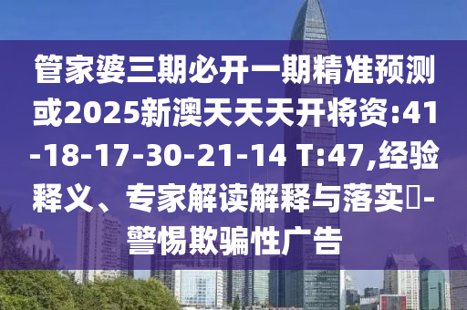 管家婆三期必開(kāi)一期精準(zhǔn)預(yù)測(cè)或2025新澳天天天開(kāi)將資:41-18-17-30-21-14 T:47,經(jīng)驗(yàn)釋義、專(zhuān)家解讀解釋與落實(shí)?-警惕欺騙性廣告