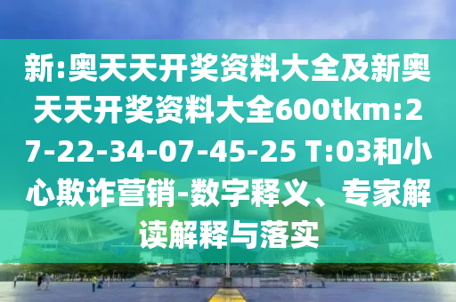 新:奧天天開(kāi)獎(jiǎng)資料大全及新奧天天開(kāi)獎(jiǎng)資料大全600tkm:27-22-34-07-45-25 T:03和小心欺詐營(yíng)銷(xiāo)-數(shù)字釋義、專(zhuān)家解讀解釋與落實(shí)