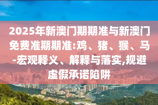 2025年新澳門期期準(zhǔn)與新澳門免費準(zhǔn)期期準(zhǔn):雞、豬、猴、馬-宏觀釋義、解釋與落實,規(guī)避虛假承諾陷阱